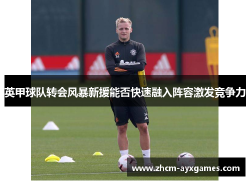 英甲球队转会风暴新援能否快速融入阵容激发竞争力 英甲球队转会风暴新援能否快速融入阵容激发竞争力