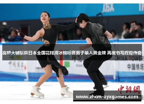 高桥大辅斩获日本全国花样滑冰锦标赛男子单人滑金牌 再度书写辉煌传奇