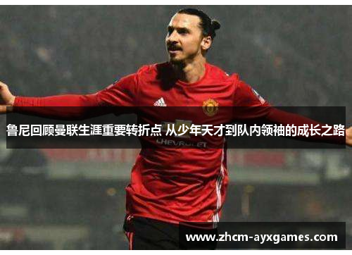 鲁尼回顾曼联生涯重要转折点 从少年天才到队内领袖的成长之路