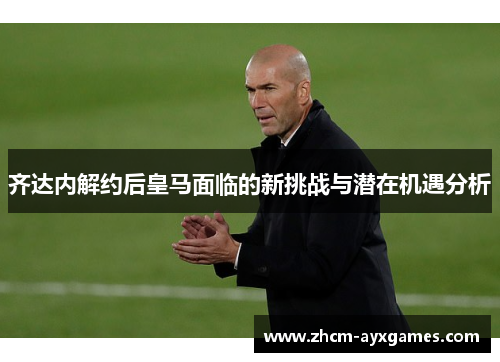 齐达内解约后皇马面临的新挑战与潜在机遇分析