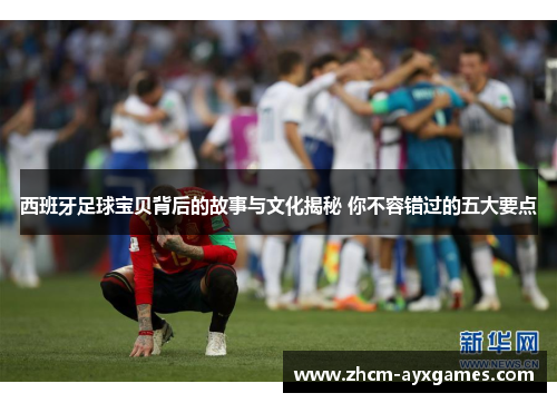 西班牙足球宝贝背后的故事与文化揭秘 你不容错过的五大要点