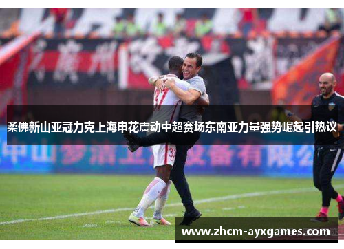 柔佛新山亚冠力克上海申花震动中超赛场东南亚力量强势崛起引热议 柔佛新山亚冠力克上海申花震动中超赛场东南亚力量强势崛起引热议