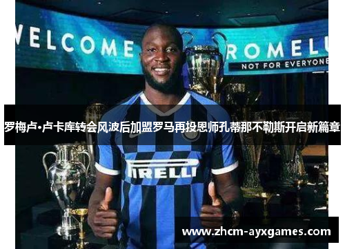 罗梅卢·卢卡库转会风波后加盟罗马再投恩师孔蒂那不勒斯开启新篇章