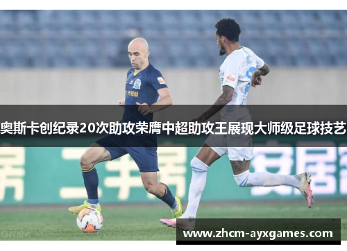 奥斯卡创纪录20次助攻荣膺中超助攻王展现大师级足球技艺 奥斯卡创纪录20次助攻荣膺中超助攻王展现大师级足球技艺